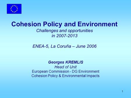 1 Cohesion Policy and Environment Challenges and opportunities in 2007-2013 ENEA-5, La Coruña – June 2006 Georges KREMLIS Head of Unit European Commission.