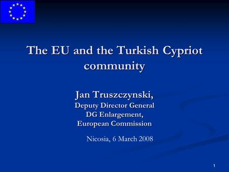 1 The EU and the Turkish Cypriot community Jan Truszczynski, Deputy Director General DG Enlargement, European Commission Nicosia, 6 March 2008.