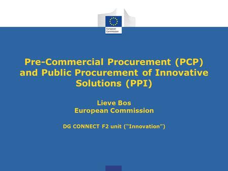 Pre-Commercial Procurement (PCP) and Public Procurement of Innovative Solutions (PPI) Lieve Bos European Commission DG CONNECT F2 unit (“Innovation”)