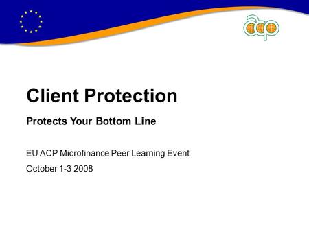 CLIENT PROTECTION PROTECTS YOUR BOTTOM LINE Client Protection Protects Your Bottom Line EU ACP Microfinance Peer Learning Event October 1-3 2008.