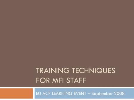 TRAINING TECHNIQUES FOR MFI STAFF EU ACP LEARNING EVENT – September 2008.