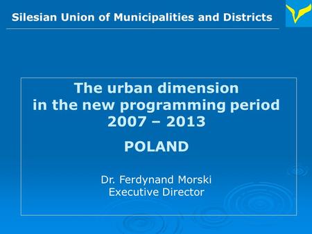 Silesian Union of Municipalities and Districts The urban dimension in the new programming period 2007 – 2013 POLAND Dr. Ferdynand Morski Executive Director.