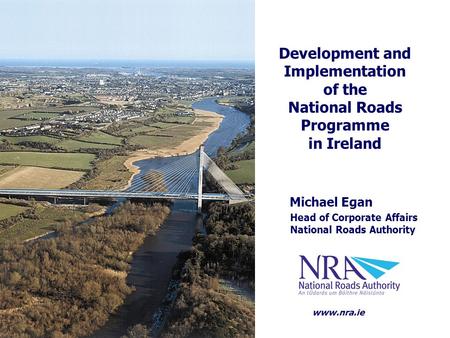 Michael Egan Head of Corporate Affairs National Roads Authority Development and Implementation of the National Roads Programme in Ireland www.nra.ie.