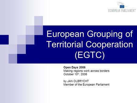 European Grouping of Territorial Cooperation (EGTC) Open Days 2006 Making regions work across borders October 10 th, 2006 by JAN OLBRYCHT Member of the.