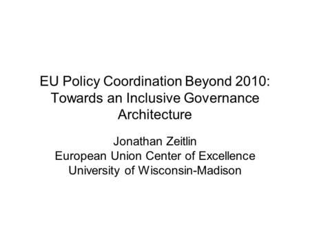 EU Policy Coordination Beyond 2010: Towards an Inclusive Governance Architecture Jonathan Zeitlin European Union Center of Excellence University of Wisconsin-Madison.