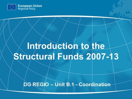 1 Introduction to the Structural Funds 2007-13 DG REGIO – Unit B.1 - Coordination.