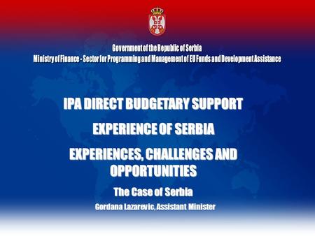 IPA DIRECT BUDGETARY SUPPORT EXPERIENCE OF SERBIA EXPERIENCES, CHALLENGES AND OPPORTUNITIES The Case of Serbia Gordana Lazarevic, Assistant Minister.