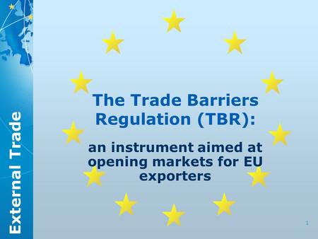 External Trade 1 The Trade Barriers Regulation (TBR): an instrument aimed at opening markets for EU exporters.