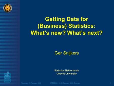 Thursday, 19 February 2009NTTS2009, 18-20 February 2009, Brussels1 Getting Data for (Business) Statistics: Whats new? Whats next? Ger Snijkers Statistics.