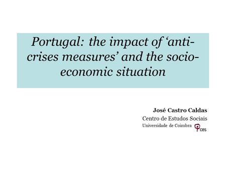 Portugal: the impact of anti- crises measures and the socio- economic situation José Castro Caldas Centro de Estudos Sociais Universidade de Coimbra.