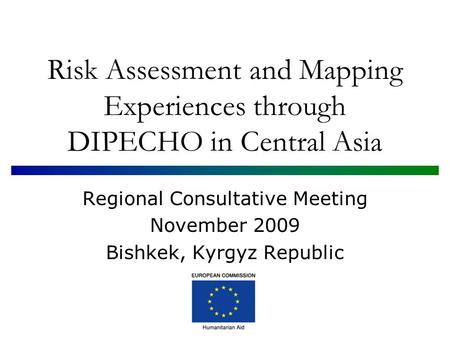 Risk Assessment and Mapping Experiences through DIPECHO in Central Asia Regional Consultative Meeting November 2009 Bishkek, Kyrgyz Republic.