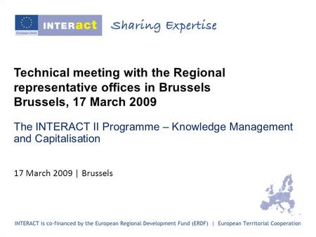 Technical meeting with the Regional representative offices in Brussels Brussels, 17 March 2009 The INTERACT II Programme – Knowledge Management and Capitalisation.