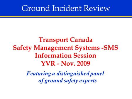 Ground Incident Review Featuring a distinguished panel of ground safety experts Transport Canada Safety Management Systems -SMS Information Session YVR.