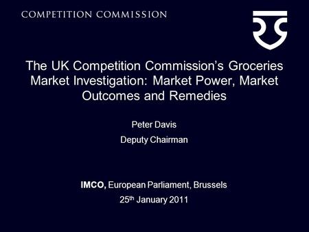 The UK Competition Commissions Groceries Market Investigation: Market Power, Market Outcomes and Remedies Peter Davis Deputy Chairman IMCO, European Parliament,