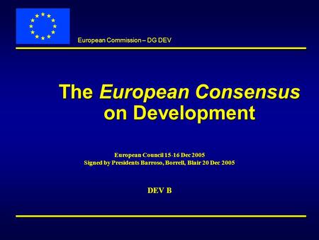 European Commission – DG DEV The European Consensus on Development European Council 15-16 Dec 2005 Signed by Presidents Barroso, Borrell, Blair 20 Dec.