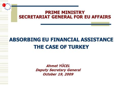 PRIME MINISTRY SECRETARIAT GENERAL FOR EU AFFAIRS ABSORBING EU FINANCIAL ASSISTANCE THE CASE OF TURKEY Ahmet YÜCEL Deputy Secretary General October 19,