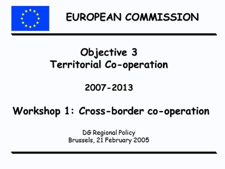 EUROPEAN COMMISSION Objective 3 Territorial Co-operation 2007-2013 Workshop 1: Cross-border co-operation DG Regional Policy Brussels, 21 February 2005.