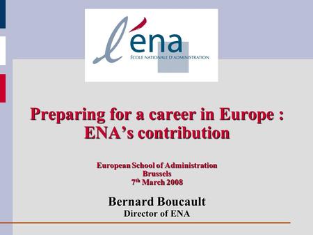 Preparing for a career in Europe : ENAs contribution European School of Administration Brussels 7 th March 2008 Bernard Boucault Director of ENA.