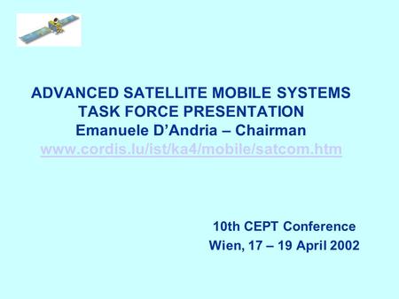 ADVANCED SATELLITE MOBILE SYSTEMS TASK FORCE PRESENTATION Emanuele DAndria – Chairman www.cordis.lu/ist/ka4/mobile/satcom.htm www.cordis.lu/ist/ka4/mobile/satcom.htm.