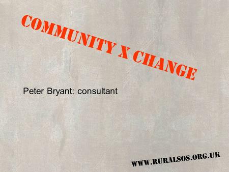 COMMUNITY X CHANGE WWW.RURALSOS.ORG.UK COMMUNITY X CHANGE Peter Bryant: consultant WWW.RURALSOS.ORG.UK.