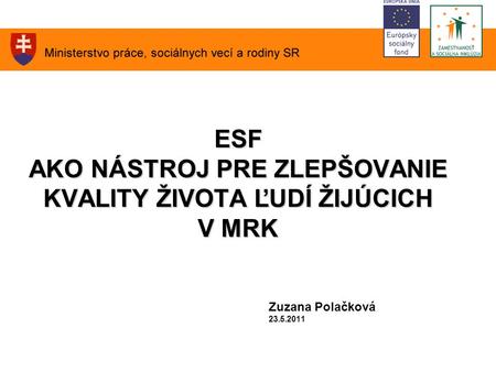 ESF AKO NÁSTROJ PRE ZLEPŠOVANIE KVALITY ŽIVOTA ĽUDÍ ŽIJÚCICH V MRK ESF AKO NÁSTROJ PRE ZLEPŠOVANIE KVALITY ŽIVOTA ĽUDÍ ŽIJÚCICH V MRK Zuzana Polačková