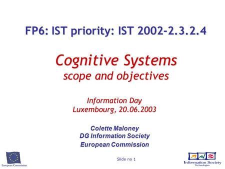 Slide no 1 FP6: IST priority: IST 2002-2.3.2.4 Cognitive Systems scope and objectives Information Day Luxembourg, 20.06.2003 Colette Maloney DG Information.