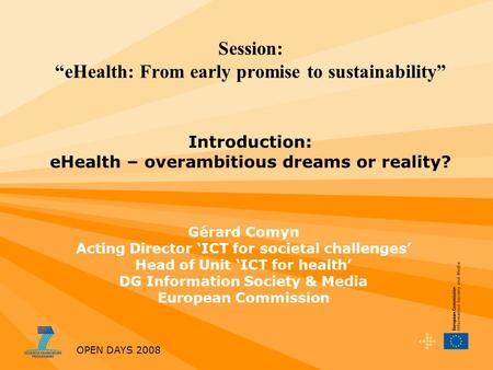 OPEN DAYS 2008 Session: eHealth: From early promise to sustainability Introduction: eHealth – overambitious dreams or reality? Gérard Comyn Acting Director.