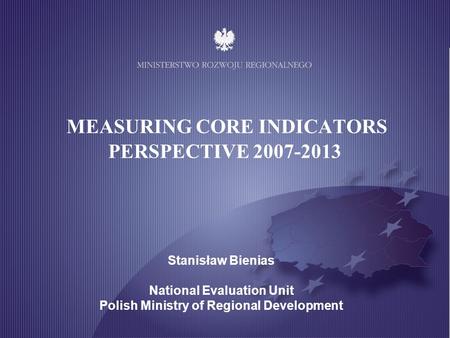 MINISTRY OF REGIONAL DEVELOPMENT MEASURING CORE INDICATORS PERSPECTIVE 2007-2013 Stanisław Bienias National Evaluation Unit Polish Ministry of Regional.