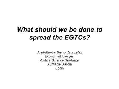 What should we be done to spread the EGTCs? José-Manuel Blanco González Economist. Lawyer. Political Science Graduate. Xunta de Galicia Spain.