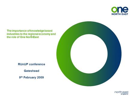 The importance of knowledge based industries to the regional economy and the role of One NorthEast RUnUP conference Gateshead 9 th February 2009.