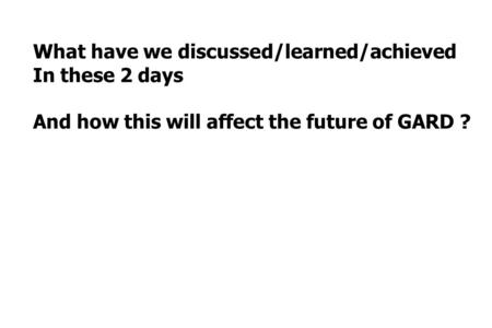 What have we discussed/learned/achieved In these 2 days And how this will affect the future of GARD ?