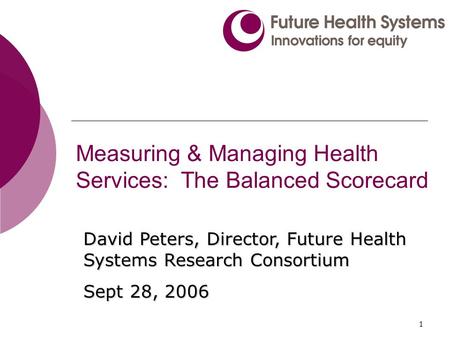 1 Measuring & Managing Health Services: The Balanced Scorecard David Peters, Director, Future Health Systems Research Consortium Sept 28, 2006.