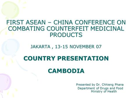 FIRST ASEAN – CHINA CONFERENCE ON COMBATING COUNTERFEIT MEDICINAL PRODUCTS JAKARTA, 13-15 NOVEMBER 07 COUNTRY PRESENTATION CAMBODIA Presented by Dr. Chhieng.