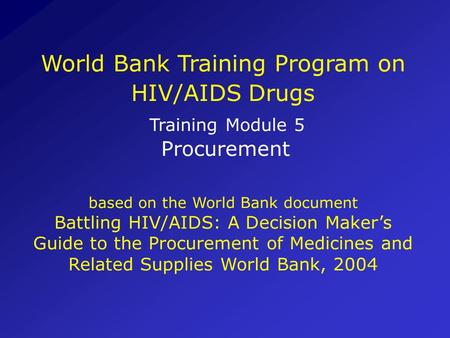 World Bank Training Program on HIV/AIDS Drugs Training Module 5 Procurement based on the World Bank document Battling HIV/AIDS: A Decision Maker’s.