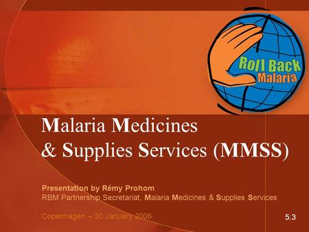 Malaria Medicines & Supplies Services (MMSS) Presentation by Rémy Prohom RBM Partnership Secretariat, Malaria Medicines & Supplies Services Copenhagen.