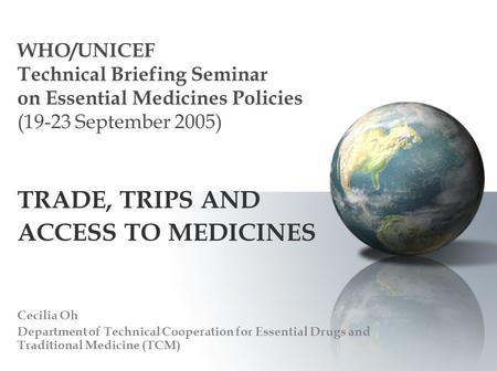 WHO/UNICEF Technical Briefing Seminar on Essential Medicines Policies (19-23 September 2005) TRADE, TRIPS AND ACCESS TO MEDICINES Cecilia Oh Department.