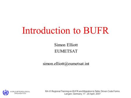 WORLD METEOROLOGICAL ORGANIZATION RA-VI Regional Training on BUFR and Migration to Table Driven Code Forms Langen, Germany, 17 - 20 April, 2007 Introduction.
