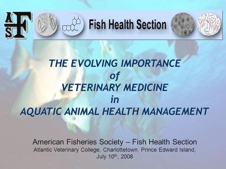 THE EVOLVING IMPORTANCE of VETERINARY MEDICINE in AQUATIC ANIMAL HEALTH MANAGEMENT American Fisheries Society – Fish Health Section Atlantic Veterinary.