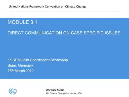 UN Climate Change Secretariat, SDM Dhirendra Kumar MODULE 3.1 DIRECT COMMUNICATION ON CASE SPECIFIC ISSUES 1 st SDM Joint Coordination Workshop Bonn, Germany.