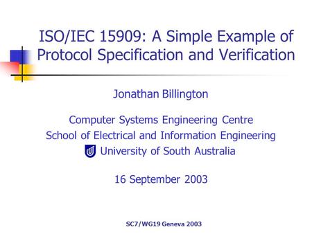 SC7/WG19 Geneva 2003 ISO/IEC 15909: A Simple Example of Protocol Specification and Verification Jonathan Billington Computer Systems Engineering Centre.