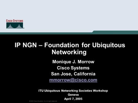 1 © 2004 Cisco Systems, Inc. All rights reserved. IP NGN – Foundation for Ubiquitous Networking Monique J. Morrow Cisco Systems San Jose, California