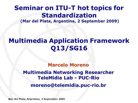 International Telecommunication Union Mar del Plata, Argentina, 2 September 2009 Multimedia Application Framework Q13/SG16 Marcelo Moreno Multimedia Networking.