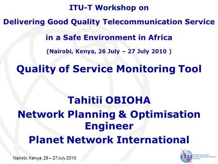 Nairobi, Kenya, 26 – 27July 2010 Quality of Service Monitoring Tool Tahitii OBIOHA Network Planning & Optimisation Engineer Planet Network International.