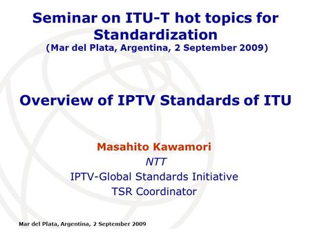 International Telecommunication Union Mar del Plata, Argentina, 2 September 2009 Overview of IPTV Standards of ITU Masahito Kawamori NTT IPTV-Global Standards.