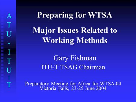 ATU-ITU|TATU-ITU|T Preparing for WTSA Major Issues Related to Working Methods Gary Fishman ITU-T TSAG Chairman Preparatory Meeting for Africa for WTSA-04.