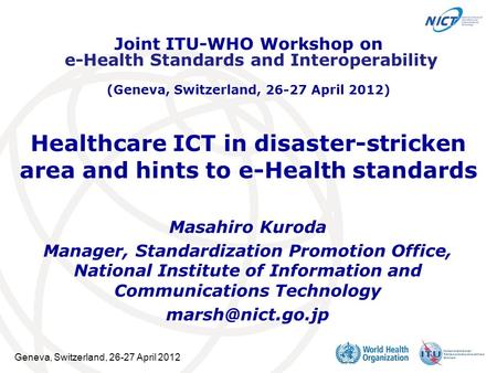 Geneva, Switzerland, 26-27 April 2012 Healthcare ICT in disaster-stricken area and hints to e-Health standards Masahiro Kuroda Manager, Standardization.