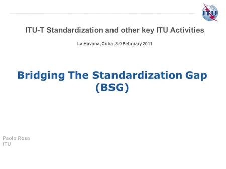 ITU-T Standardization and other key ITU Activities La Havana, Cuba, 8-9 February 2011 Bridging The Standardization Gap (BSG) Paolo Rosa ITU.