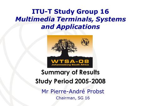 Summary of Results Study Period 2005-2008 ITU-T Study Group 16 Multimedia Terminals, Systems and Applications Mr Pierre-André Probst Chairman, SG 16.