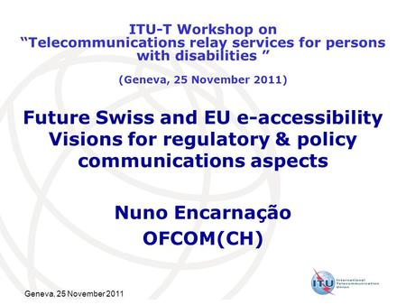 Geneva, 25 November 2011 Future Swiss and EU e-accessibility Visions for regulatory & policy communications aspects Nuno Encarnação OFCOM(CH) ITU-T Workshop.