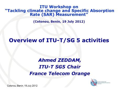 Cotonou, Benin, 19 July 2012 Overview of ITU-T/SG 5 activities Ahmed ZEDDAM Ahmed ZEDDAM, ITU-T SG5 Chair France Telecom Orange ITU Workshop on Tackling.